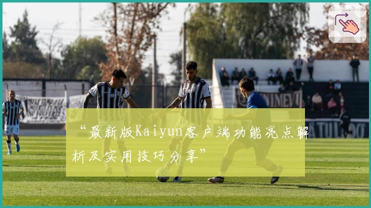 “最新版Kaiyun客户端功能亮点解析及实用技巧分享”