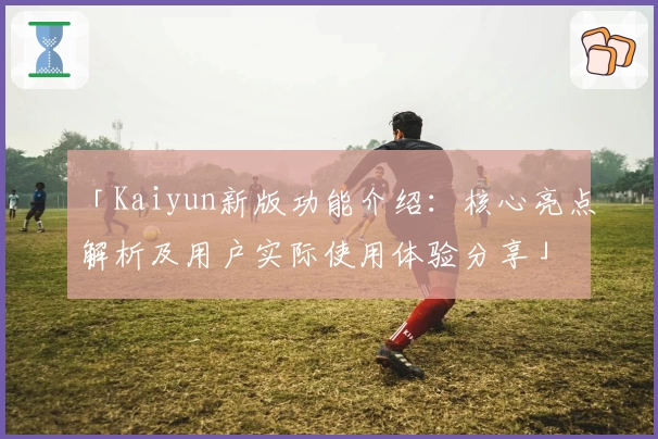 「Kaiyun新版功能介绍：核心亮点解析及用户实际使用体验分享」