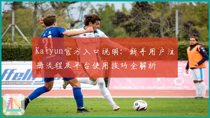 Kaiyun官方入口说明：新手用户注册流程及平台使用技巧全解析