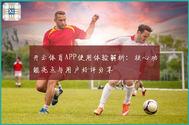 开云体育APP使用体验解析：核心功能亮点与用户好评分享