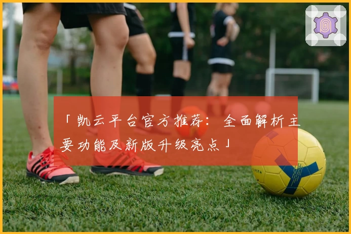 「凯云平台官方推荐：全面解析主要功能及新版升级亮点」